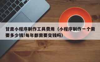 阜宁甘肃小程序制作工具费用（小程序制作一个需要多少钱!每年都需要交钱吗）