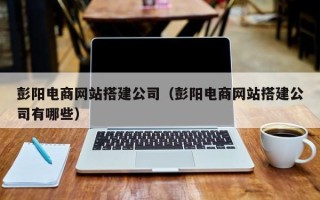 阜宁彭阳电商网站搭建公司（彭阳电商网站搭建公司有哪些）