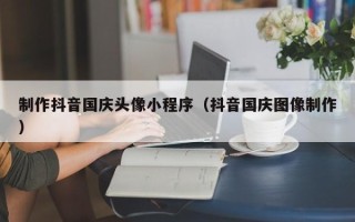 阜宁制作抖音国庆头像小程序（抖音国庆图像制作）
