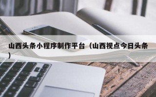 阜宁山西头条小程序制作平台（山西视点今日头条）